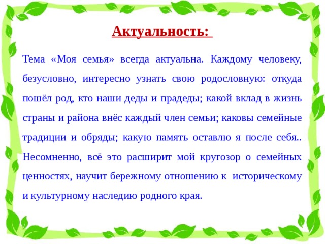 Актуальность:  Тема «Моя семья» всегда актуальна. Каждому человеку, безусловно, интересно узнать свою родословную: откуда пошёл род, кто наши деды и прадеды; какой вклад в жизнь страны и района внёс каждый член семьи; каковы семейные традиции и обряды; какую память оставлю я после себя.. Несомненно, всё это расширит мой кругозор о семейных ценностях, научит бережному отношению к историческому и культурному наследию родного края.