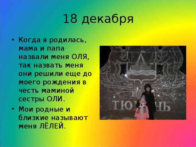 18 декабря Когда я родилась, мама и папа назвали меня ОЛЯ, так назвать меня они решили еще до моего рождения в честь маминой сестры ОЛИ. Мои родные и близкие называют меня ЛЁЛЕЙ.  