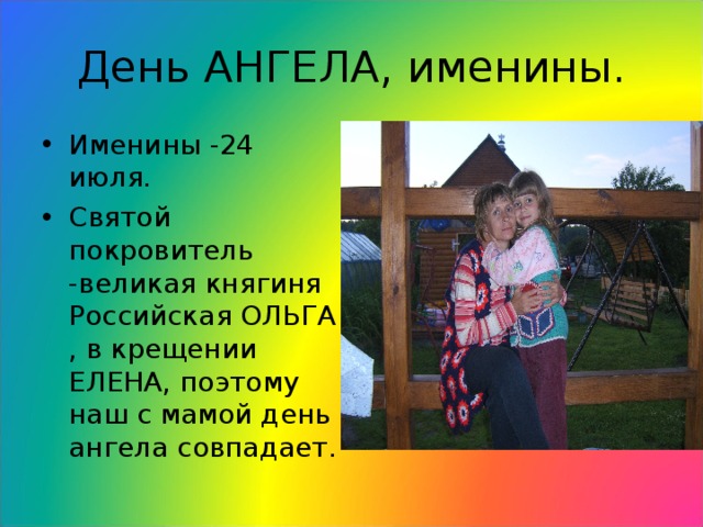 День АНГЕЛА, именины. Именины -24 июля. Святой покровитель -великая княгиня Российская ОЛЬГА , в крещении ЕЛЕНА, поэтому наш с мамой день ангела совпадает. 