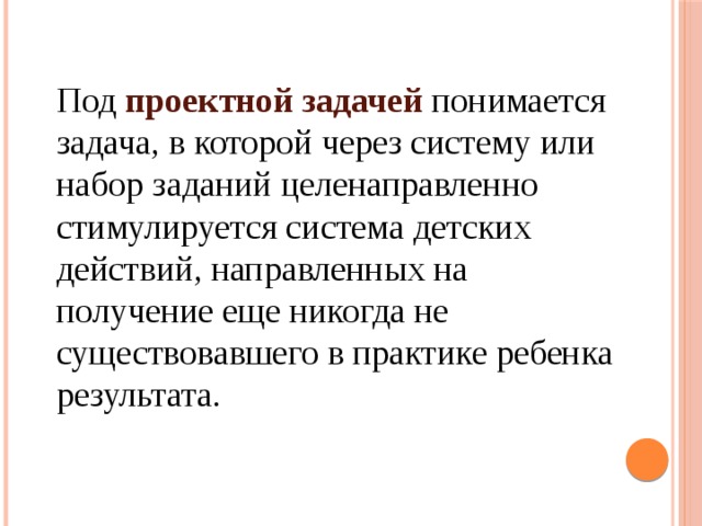 Под проектной задачей понимается задача, в которой через систему или набор заданий целенаправленно стимулируется система детских действий, направленных на получение еще никогда не существовавшего в практике ребенка результата. 