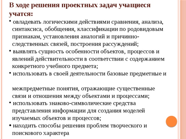 В ходе решения проектных задач учащиеся учатся:  овладевать логическими действиями сравнения, анализа,  синтаксиса, обобщения, классификации по родовидовым  признакам, установления аналогий и причинно-  следственных связей, построения рассуждений;  выявлять сущность особенности объектов, процессов и  явлений действительности в соответствии с содержанием  конкретного учебного предмета;  использовать в своей деятельности базовые предметные и  межпредметные понятия, отражающие существенные  связи и отношения между объектами и процессами;  использовать знаково-символические средства  представления информации для создания моделей  изучаемых объектов и процессов;  находить способы решения проблем творческого и  поискового характера 