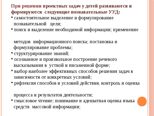 При решении проектных задач у детей развиваются и формируются следующие познавательные УУД:  самостоятельное выделение и формулирование  познавательной цели;  поиск и выделение необходимой информации; применение  методов информационного поиска; постановка и  формулирование проблемы;  структурирование знаний;  осознанное и произвольное построение речевого  высказывания в устной и письменной форме;  выбор наиболее эффективных способов решения задач в  зависимости от конкретных условий;  рефлексия способов и условий действия, контроль и оценка  процесса и результатов деятельности;  смысловое чтение; понимание и адекватная оценка языка  средств массовой информации; 