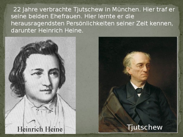  22 Jahre verbrachte Tjutschew in München. Hier traf er seine beiden Ehefrauen. Hier lernte er die herausragendsten Persönlichkeiten seiner Zeit kennen, darunter Heinrich Heine.  Tjutschew 