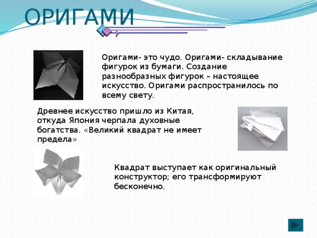 ОРИГАМИ Оригами- это чудо. Оригами- складывание фигурок из бумаги. Создание разнообразных фигурок – настоящее искусство. Оригами распространилось по всему свету. Древнее искусство пришло из Китая, откуда Япония черпала духовные богатства. «Великий квадрат не имеет предела» Квадрат выступает как оригинальный конструктор; его трансформируют бесконечно. 