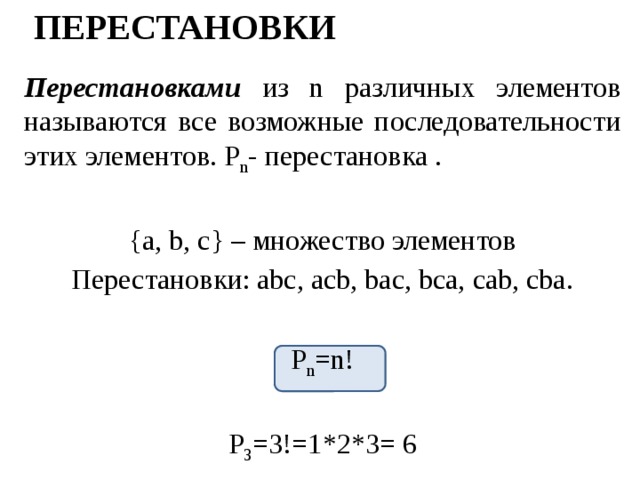 Перестановки Перестановками из n различных элементов называются все возможные последовательности этих элементов. P n - перестановка . {a, b, c} – множество элементов Перестановки: abc, acb, bac, bca, cab, cba. P n =n! P 3 =3!=1*2*3= 6