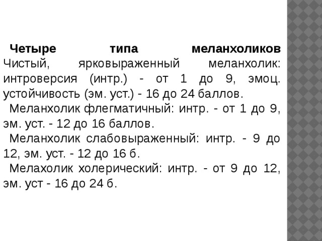 Четыре типа меланхоликов  Чистый, ярковыраженный меланхолик: интроверсия (интр.) - от 1 до 9, эмоц. устойчивость (эм. уст.) - 16 до 24 баллов. Меланхолик флегматичный: интр. - от 1 до 9, эм. уст. - 12 до 16 баллов. Меланхолик слабовыраженный: интр. - 9 до 12, эм. уст. - 12 до 16 б. Мелахолик холерический: интр. - от 9 до 12, эм. уст - 16 до 24 б. 