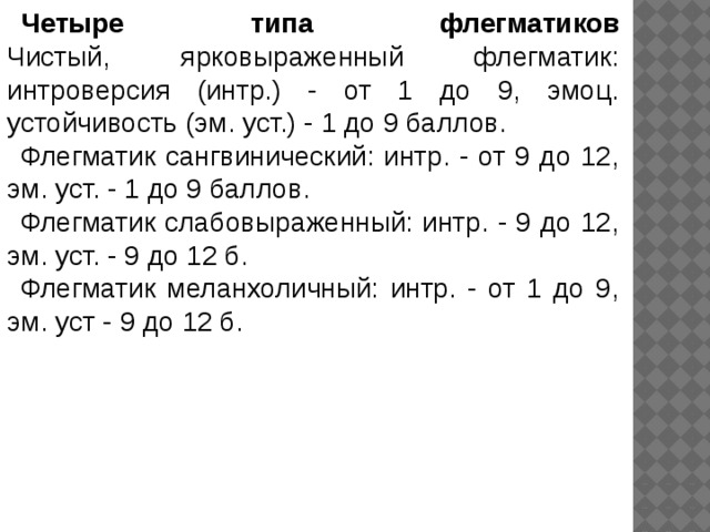 Четыре типа флегматиков  Чистый, ярковыраженный флегматик: интроверсия (интр.) - от 1 до 9, эмоц. устойчивость (эм. уст.) - 1 до 9 баллов. Флегматик сангвинический: интр. - от 9 до 12, эм. уст. - 1 до 9 баллов. Флегматик слабовыраженный: интр. - 9 до 12, эм. уст. - 9 до 12 б. Флегматик меланхоличный: интр. - от 1 до 9, эм. уст - 9 до 12 б. 