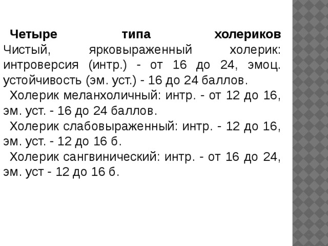 Четыре типа холериков  Чистый, ярковыраженный холерик: интроверсия (интр.) - от 16 до 24, эмоц. устойчивость (эм. уст.) - 16 до 24 баллов. Холерик меланхоличный: интр. - от 12 до 16, эм. уст. - 16 до 24 баллов. Холерик слабовыраженный: интр. - 12 до 16, эм. уст. - 12 до 16 б. Холерик сангвинический: интр. - от 16 до 24, эм. уст - 12 до 16 б. 