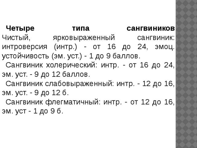 Четыре типа сангвиников  Чистый, ярковыраженный сангвиник: интроверсия (интр.) - от 16 до 24, эмоц. устойчивость (эм. уст.) - 1 до 9 баллов. Сангвиник холерический: интр. - от 16 до 24, эм. уст. - 9 до 12 баллов. Сангвиник слабовыраженный: интр. - 12 до 16, эм. уст. - 9 до 12 б. Сангвиник флегматичный: интр. - от 12 до 16, эм. уст - 1 до 9 б. 