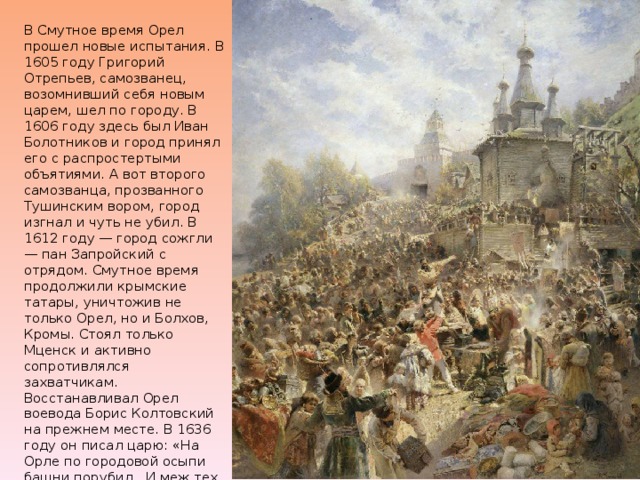 В Смутное время Орел прошел новые испытания. В 1605 году Григорий Отрепьев, самозванец, возомнивший себя новым царем, шел по городу. В 1606 году здесь был Иван Болотников и город принял его с распростертыми объятиями. А вот второго самозванца, прозванного Тушинским вором, город изгнал и чуть не убил. В 1612 году — город сожгли — пан Запройский с отрядом. Смутное время продолжили крымские татары, уничтожив не только Орел, но и Болхов, Кромы. Стоял только Мценск и активно сопротивлялся захватчикам.  Восстанавливал Орел воевода Борис Колтовский на прежнем месте. В 1636 году он писал царю: «На Орле по городовой осыпи башни порубил...И меж тех башен во многих местах острог поставил, и в башенах ворота поделал...» 