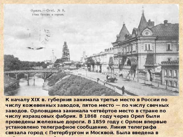 К началу XIX в. губерния занимала третье место в России по числу кожевенных заводов, пятое место — по числу свечных заводов. Орловщина занимала четвёртое место в стране по числу изразцовых фабрик. В 1868 году через Орел были проведены железные дороги. В 1859 году с Орлом впервые установлено телеграфное сообщение. Линия телеграфа связала город с Петербургом и Москвой. Была введена в действие телеграфная станция. 