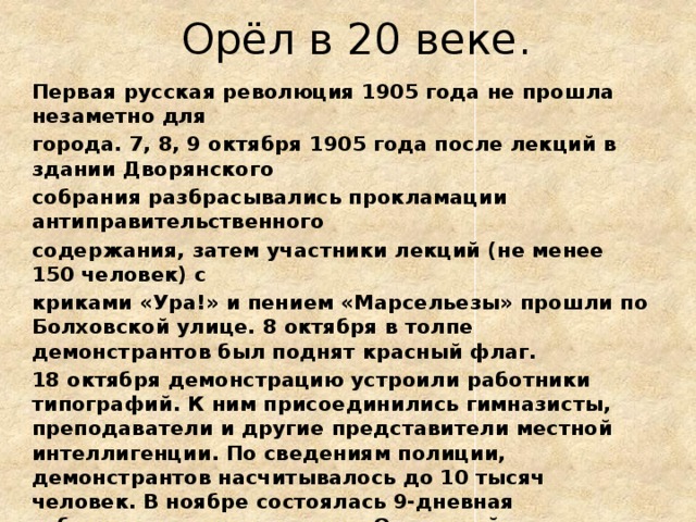 Орёл в 20 веке. Первая русская революция 1905 года не прошла незаметно для города. 7, 8, 9 октября 1905 года после лекций в здании Дворянского собрания разбрасывались прокламации антиправительственного содержания, затем участники лекций (не менее 150 человек) с криками «Ура!» и пением «Марсельезы» прошли по Болховской улице. 8 октября в толпе демонстрантов был поднят красный флаг. 18 октября демонстрацию устроили работники типографий. К ним присоединились гимназисты, преподаватели и другие представители местной интеллигенции. По сведениям полиции, демонстрантов насчитывалось до 10 тысяч человек. В ноябре состоялась 9-дневная забастовка части служащих Орловской Почтово-телеграфной конторы, сопровождавшаяся проявлениями саботажа. Полицейские сообщали о повреждениях телеграфных проводов «по всем направлениям». 