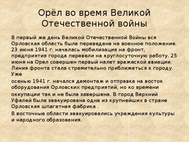 Орёл во время Великой Отечественной войны В первый же день Великой Отечественной Войны вся Орловская область была переведена на военное положение. 23 июня 1941 г. началась мобилизация на фронт, предприятия города перевели на круглосуточную работу. 25 июня на Орел совершен первый налет вражеской авиации.  Линия фронта стала стремительно приближаться к городу. Уже осенью 1941 г. начался демонтаж и отправка на восток оборудования Орловских предприятий, но ко времени оккупации так и не была завершена. В город Верхний Уфалей была эвакуирована одна из крупнейших в стране Орловская шпагатная фабрика . В восточные области эвакуировались учреждения культуры и народного образования. 