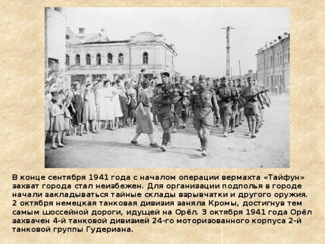 В конце сентября 1941 года с началом операции вермахта «Тайфун» захват города стал неизбежен. Для организации подполья в городе начали закладываться тайные склады взрывчатки и другого оружия. 2 октября немецкая танковая дивизия заняла Кромы, достигнув тем самым шоссейной дороги, идущей на Орёл. 3 октября 1941 года Орёл захвачен 4-й танковой дивизией 24-го моторизованного корпуса 2-й танковой группы Гудериана. 