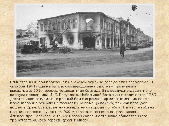 Единственный бой произошёл на южной окраине города близ аэродрома. 3 октября 1941 года на орловском аэродроме под огнём противника высадилась 201-я воздушно-десантная бригада 5-го воздушно-десантного корпуса полковника И. С. Безуглого. Небольшой батальон в количестве 1359 десантников вступил вне равный бой с огромной армией немецких войск. Командование решило не посылать на помощь войска, так как враг уже вошёл в Орёл. Все десантники-защитники города погибли. На месте гибели павших героев в нынешнем 909-м квартале возведена храм-часовня Александра Невского, а также назван сквер и остановка общественного транспорта «Сквер героев- десантников». 