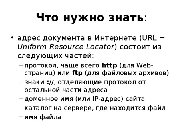 Что нужно знать : адрес документа в Интернете (URL = Uniform Resource Locator ) состоит из следующих частей: протокол, чаще всего http (для Web-страниц) или ftp (для файловых архивов) знаки :// , отделяющие протокол от остальной части адреса доменное имя (или IP-адрес) сайта каталог на сервере, где находится файл имя файла протокол, чаще всего http (для Web-страниц) или ftp (для файловых архивов) знаки :// , отделяющие протокол от остальной части адреса доменное имя (или IP-адрес) сайта каталог на сервере, где находится файл имя файла 