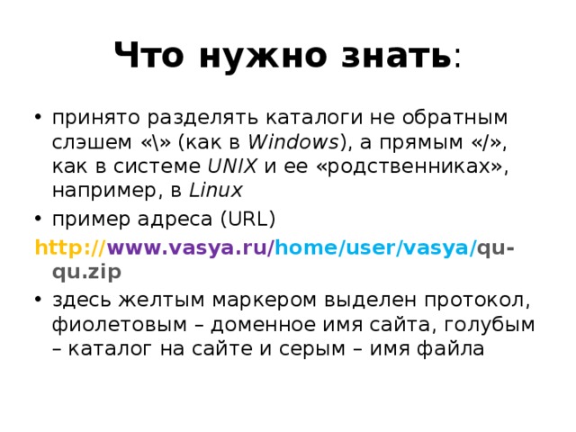 Что нужно знать : принято разделять каталоги не обратным слэшем «\» (как в Windows ), а прямым «/», как в системе UNIX и ее «родственниках», например, в Linux пример адреса (URL) http:// www.vasya.ru/ home/user/vasya/ qu-qu.zip здесь желтым маркером выделен протокол, фиолетовым – доменное имя сайта, голубым – каталог на сайте и серым – имя файла 