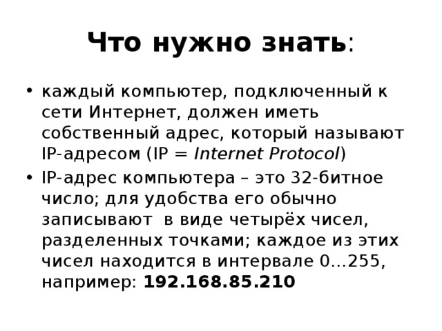 Что нужно знать : каждый компьютер, подключенный к сети Интернет, должен иметь собственный адрес, который называют IP-адресом (IP = Internet Protocol ) IP-адрес компьютера – это 32-битное число; для удобства его обычно записывают в виде четырёх чисел, разделенных точками; каждое из этих чисел находится в интервале 0…255, например: 192.168.85.210 