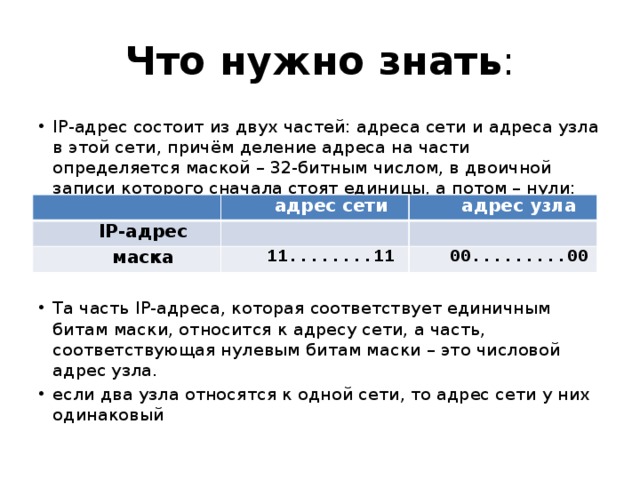 Что нужно знать : IP-адрес состоит из двух частей: адреса сети и адреса узла в этой сети, причём деление адреса на части определяется маской – 32-битным числом, в двоичной записи которого сначала стоят единицы, а потом – нули: Та часть IP-адреса, которая соответствует единичным битам маски, относится к адресу сети, а часть, соответствующая нулевым битам маски – это числовой адрес узла. если два узла относятся к одной сети, то адрес сети у них одинаковый адрес сети IP-адрес адрес узла маска 11........11 00.........00 