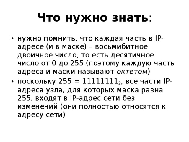 Что нужно знать : нужно помнить, что каждая часть в IP-адресе (и в маске) – восьмибитное двоичное число, то есть десятичное число от 0 до 255 (поэтому каждую часть адреса и маски называют октетом ) поскольку 255 = 11111111 2 , все части IP-адреса узла, для которых маска равна 255, входят в IP-адрес сети без изменений (они полностью относятся к адресу сети) 