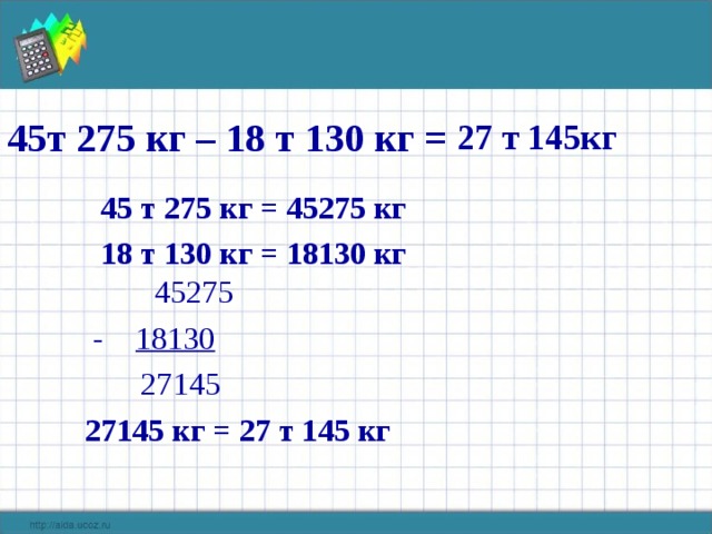 45т 275 кг – 18 т 130 кг = 27 т 145кг  45 т 275 кг = 45275 кг  18 т 130 кг = 18130 кг   45275  - 18130  27145  27145 кг = 27 т 145 кг 