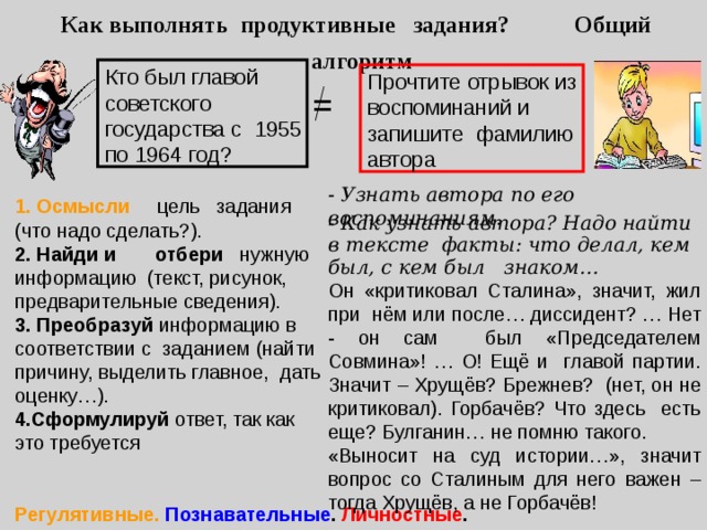 Как выполнять продуктивные задания? Общий алгоритм Кто был главой советского государства с 1955 по 1964 год? Прочтите отрывок из воспоминаний и запишите фамилию автора = - Узнать автора по его воспоминаниям. 1. Осмысли цель задания (что надо сделать?). 2. Найди и  отбери нужную информацию (текст, рисунок, предварительные сведения). 3. Преобразуй информацию в соответствии с заданием (найти причину, выделить главное, дать оценку…). 4.Сформулируй ответ, так как это требуется   - Как узнать автора? Надо найти в тексте  факты: что делал, кем был, с кем был  знаком… Он «критиковал Сталина», значит, жил при нём или после… диссидент? … Нет - он сам был «Председателем Совмина»! … О! Ещё и главой партии. Значит – Хрущёв? Брежнев? (нет, он не критиковал). Горбачёв? Что здесь есть еще? Булганин… не помню такого. «Выносит на суд истории…», значит вопрос со Сталиным для него важен – тогда Хрущёв, а не Горбачёв! -   « ) Регулятивные. Познавательные . Личностные . Коммуникативные 