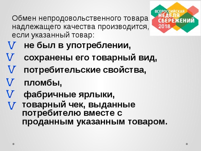 Обмен непродовольственного товара надлежащего качества производится, если указанный товар: не был в употреблении, сохранены его товарный вид, потребительские свойства, пломбы, фабричные ярлыки,  товарный чек, выданные потребителю вместе с проданным указанным товаром.