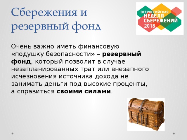 Сбережения и резервный фонд Очень важно иметь финансовую «подушку безопасности» – резервный фонд , который позволит в случае незапланированных трат или внезапного исчезновения источника дохода не занимать деньги под высокие проценты, а справиться своими силами .