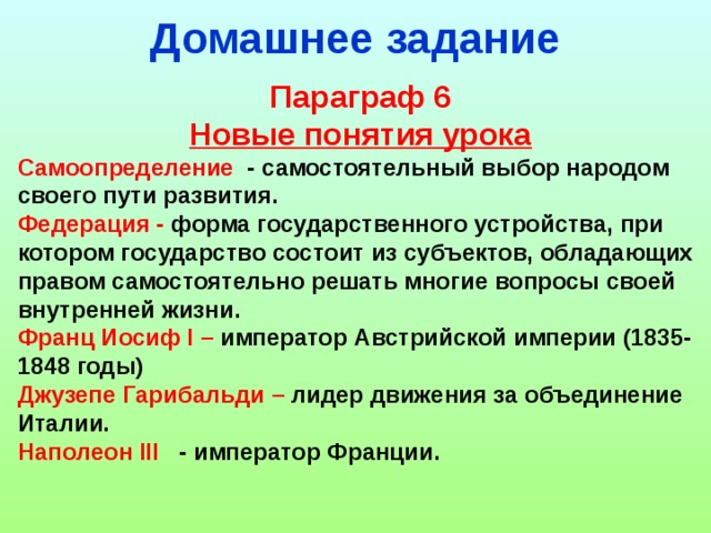 Домашнее задание Параграф 6 Новые понятия урока Самоопределение - самостоятельный выбор народом своего пути развития. Федерация - форма государственного устройства, при котором государство состоит из субъектов, обладающих правом самостоятельно решать многие вопросы своей внутренней жизни. Франц Иосиф I – император Австрийской империи (1835-1848 годы) Джузепе Гарибальди – лидер движения за объединение Италии. Наполеон III - император Франции.  