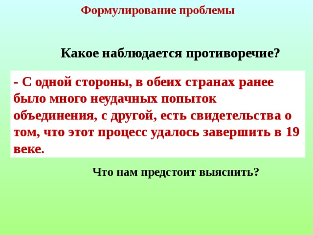 Формулирование проблемы  Какое наблюдается противоречие? - С одной стороны, в обеих странах ранее было много неудачных попыток объединения, с другой, есть свидетельства о том, что этот процесс удалось завершить в 19 веке.  Что нам предстоит выяснить?  