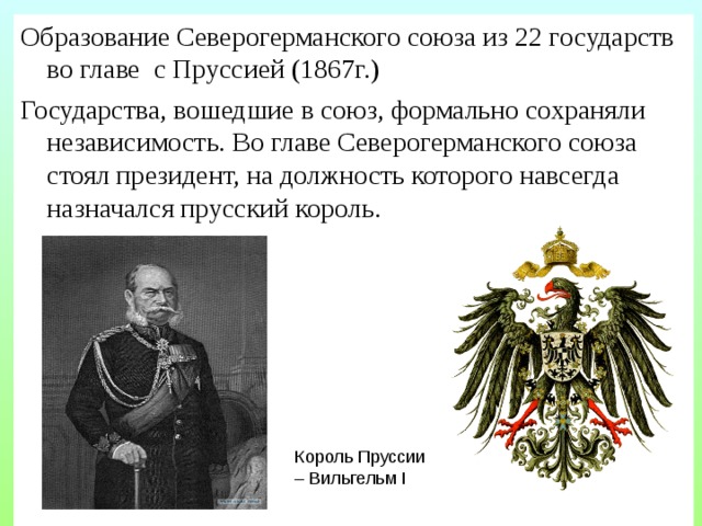 Образование Северогерманского союза из 22 государств во главе с Пруссией (1867г.) Государства, вошедшие в союз, формально сохраняли независимость. Во главе Северогерманского союза стоял президент, на должность которого навсегда назначался прусский король. Король Пруссии – Вильгельм I 