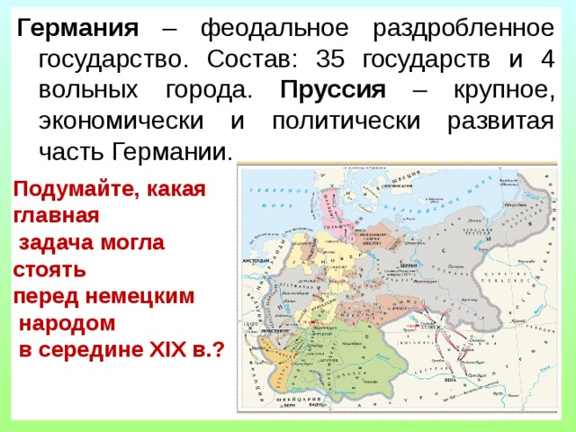 Германия – феодальное раздробленное государство. Состав: 35 государств и 4 вольных города. Пруссия – крупное, экономически и политически развитая часть Германии. Подумайте, какая главная  задача могла стоять перед немецким  народом  в середине XIX в.? 