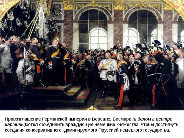 Провозглашение Германской империи в Версале. Бисмарк  (в белом в центре картины) хотел объединить враждующие немецкие княжества, чтобы достигнуть создания консервативного, доминируемого Пруссией немецкого государства. 