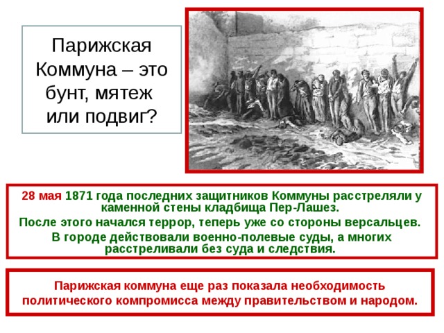 Парижская Коммуна – это бунт, мятеж или подвиг? 28 мая 1871 года последних защитников Коммуны расстреляли у каменной стены кладбища Пер-Лашез. После этого начался террор, теперь уже со стороны версальцев. В городе действовали военно-полевые суды, а многих расстреливали без суда и следствия.  Парижская коммуна еще раз показала необходимость политического компромисса между правительством и народом. 