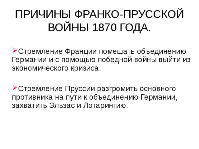 ПРИЧИНЫ ФРАНКО-ПРУССКОЙ ВОЙНЫ 1870 ГОДА. Стремление Франции помешать объединению Германии и с помощью победной войны выйти из экономического кризиса. Стремление Пруссии разгромить основного противника на пути к объединению Германии, захватить Эльзас и Лотарингию.   