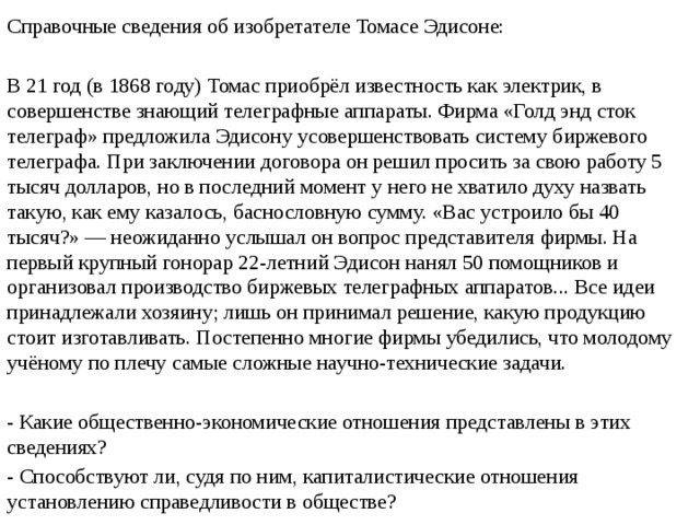 Справочные сведения об изобретателе Томасе Эдисоне: В 21 год (в 1868 году) Томас приобрёл известность как электрик, в совершенстве знающий телеграфные аппараты. Фирма «Голд энд сток телеграф» предложила Эдисону усовершенствовать систему биржевого телеграфа. При заключении договора он решил просить за свою работу 5 тысяч долларов, но в последний момент у него не хватило духу назвать такую, как ему казалось, баснословную сумму. «Вас устроило бы 40 тысяч?» — неожиданно услышал он вопрос представителя фирмы. На первый крупный гонорар 22-летний Эдисон нанял 50 помощников и организовал производство биржевых телеграфных аппаратов... Все идеи принадлежали хозяину; лишь он принимал решение, какую продукцию стоит изготавливать. Постепенно многие фирмы убедились, что молодому учёному по плечу самые сложные научно-технические задачи. - Какие общественно-экономические отношения представлены в этих сведениях? - Способствуют ли, судя по ним, капиталистические отношения установлению справедливости в обществе? 