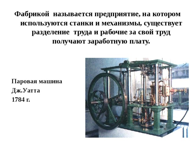 Фабрикой называется предприятие, на котором используются станки и механизмы, существует разделение труда и рабочие за свой труд получают заработную плату. Паровая машина Дж.Уатта 1784 г. 