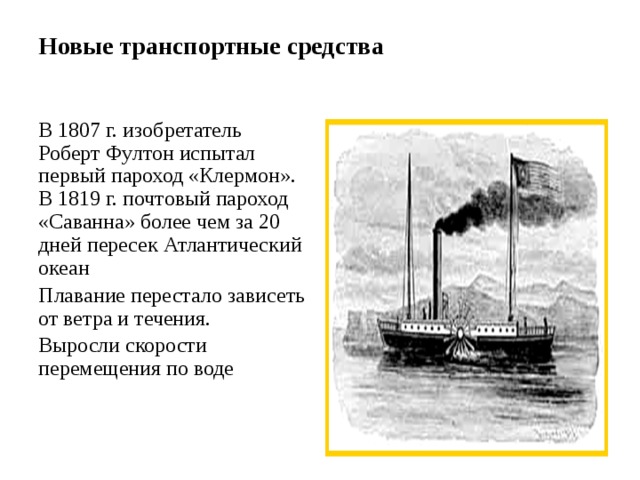 Новые транспортные средства   В 1807 г. изобретатель Роберт Фултон испытал первый пароход «Клермон». В 1819 г. почтовый пароход «Саванна» более чем за 20 дней пересек Атлантический океан Плавание перестало зависеть от ветра и течения. Выросли скорости перемещения по воде 
