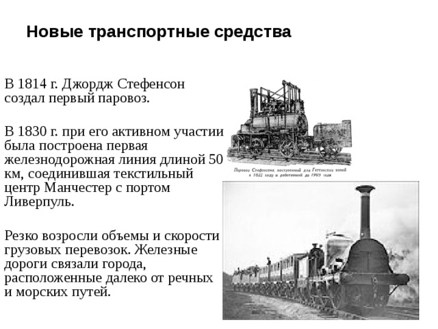 Новые транспортные средства   В 1814 г. Джордж Стефенсон создал первый паровоз. В 1830 г. при его активном участии была построена первая железнодорожная линия длиной 50 км, соединившая текстильный центр Манчестер с портом Ливерпуль. Резко возросли объемы и скорости грузовых перевозок. Железные дороги связали города, расположенные далеко от речных и морских путей. 