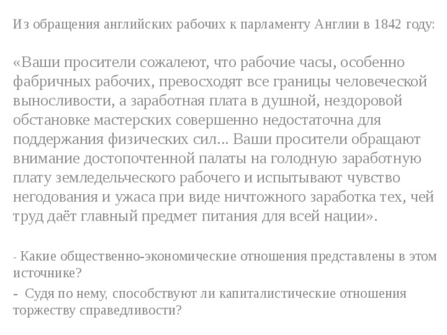 Из обращения английских рабочих к парламенту Англии в 1842 году: «Ваши просители сожалеют, что рабочие часы, особенно фабричных рабочих, превосходят все границы человеческой выносливости, а заработная плата в душной, нездоровой обстановке мастерских совершенно недостаточна для поддержания физических сил... Ваши просители обращают внимание достопочтенной палаты на голодную заработную плату земледельческого рабочего и испытывают чувство негодования и ужаса при виде ничтожного заработка тех, чей труд даёт главный предмет питания для всей нации». - Какие общественно-экономические отношения представлены в этом источнике? - Судя по нему, способствуют ли капиталистические отношения торжеству справедливости? 