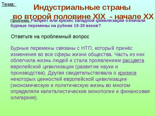 Тема: Индустриальные страны  во второй половине XIX - начале XX Проблема.  Расцвет или кризис западной цивилизации означали бурные перемены на рубеже 19-20 веков? Ответьте на проблемный вопрос Бурные перемены связаны с НТП, который принёс изменения во все сферы жизни общества. Часть из них облегчила жизнь людей и стала проявлением расцвета европейской цивилизации (развитие науки и производства). Другая свидетельствовала о кризисе некоторых ценностей европейской цивилизации (экономическую и политическую жизнь во многом определяли капиталистические монополии и финансовая олигархия).  