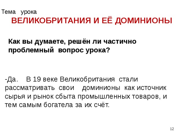 Тема урока ВЕЛИКОБРИТАНИЯ И ЕЁ ДОМИНИОНЫ Как вы думаете, решён ли частично проблемный вопрос урока? -Да. В 19 веке Великобритания стали рассматривать свои доминионы как источник сырья и рынок сбыта промышленных товаров, и тем самым богатела за их счёт.  