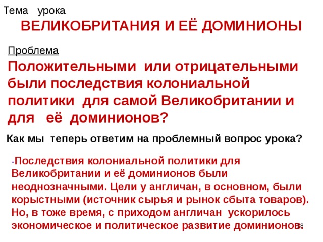 Тема урока ВЕЛИКОБРИТАНИЯ И ЕЁ ДОМИНИОНЫ Проблема Положительными или отрицательными были последствия колониальной политики для самой Великобритании и для её доминионов?  Как мы теперь ответим на проблемный вопрос урока? - Последствия колониальной политики для Великобритании и её доминионов были неоднозначными. Цели у англичан, в основном, были корыстными (источник сырья и рынок сбыта товаров). Но, в тоже время, с приходом англичан ускорилось экономическое и политическое развитие доминионов.  