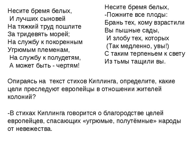 Несите бремя белых, -Пожните все плоды: Брань тех, кому взрастили Вы пышные сады,  И злобу тех, которых  (Так медленно, увы!) С таким терпеньем к свету Из тьмы тащили вы. Несите бремя белых,  И лучших сыновей На тяжкий труд пошлите За тридевять морей; На службу к покоренным Угрюмым племенам,  На службу к полудетям,  А может быть - чертям! Опираясь на текст стихов Киплинга, определите, какие цели преследуют европейцы в отношении жителей колоний? -В стихах Киплинга говорится о благородстве целей европейцев, спасающих «угрюмые, полутёмные» народы от невежества. 