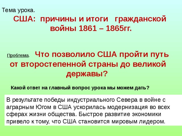 Тема урока.  США: причины и итоги гражданской войны 1861 – 1865гг. Проблема .  Что позволило США пройти путь от второстепенной страны до великой державы?  Какой ответ на главный вопрос урока мы можем дать? В результате победы индустриального Севера в войне с аграрным Югом в США ускорилась модернизация во всех сферах жизни общества. Быстрое развитие экономики привело к тому, что США становится мировым лидером.  