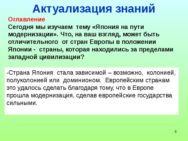 Актуализация знаний Оглавление Сегодня мы изучаем тему «Япония на пути модернизации». Что, на ваш взгляд, может быть отличительного от стран Европы в положении Японии - страны, которая находились за пределами западной цивилизации? -Страна Япония стала зависимой – возможно, колонией, полуколонией или доминионом. Европейским странам это удалось сделать благодаря тому, что в Европе прошла модернизация, сделав европейские государства сильными.  