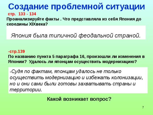 Создание проблемной ситуации  стр. 133 - 134 Проанализируйте факты . Что представляла из себя Япония до середины XIXвека? Япония была типичной феодальной страной. -стр.139 По названию пункта 5 параграфа 16, произошли ли изменения в Японии? Удалось ли японцам осуществить модернизацию? - Судя по фактам, японцам удалось не только осуществить модернизацию и избежать колонизации, но и они сами были готовы захватывать страны и территории. Какой возникает вопрос?  