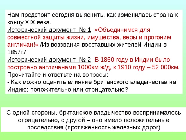 Нам предстоит сегодня выяснить, как изменилась страна к концу XIX века. Исторический документ № 1 . «Объединимся для совместной защиты жизни, имущества, веры и прогоним англичан!» /Из воззвания восставших жителей Индии в 1857г./ Исторический документ № 2 . В 1860 году в Индии было построено англичанами 1000км ж/д, к 1910 году – 52 000км. Прочитайте и ответьте на вопросы: - Как можно оценить влияние британского владычества на Индию: положительно или отрицательно? С одной стороны, британское владычество воспринималось отрицательно, с другой – оно имело положительные последствия (протяжённость железных дорог)  