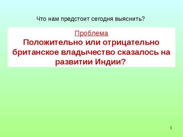 Что нам предстоит сегодня выяснить? Проблема Положительно или отрицательно британское владычество сказалось на развитии Индии?   