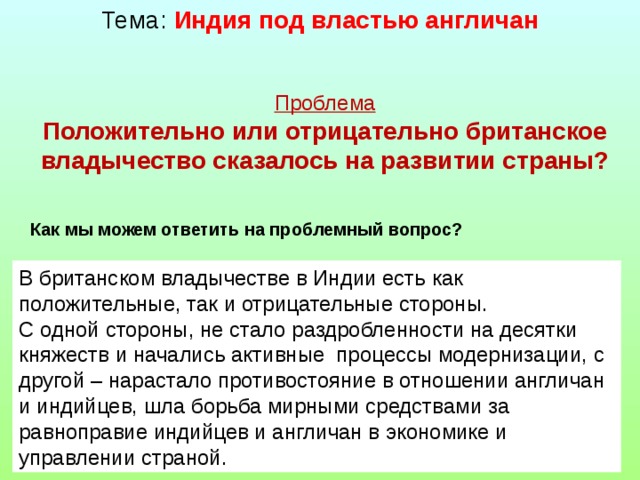 Тема: Индия под властью англичан Проблема Положительно или отрицательно британское владычество сказалось на развитии страны?  Как мы можем ответить на проблемный вопрос? В британском владычестве в Индии есть как положительные, так и отрицательные стороны. С одной стороны, не стало раздробленности на десятки княжеств и начались активные процессы модернизации, с другой – нарастало противостояние в отношении англичан и индийцев, шла борьба мирными средствами за равноправие индийцев и англичан в экономике и управлении страной.  